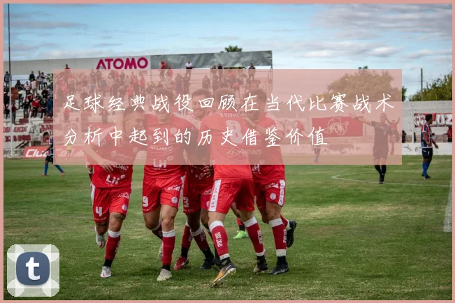 足球经典战役回顾在当代比赛战术分析中起到的历史借鉴价值