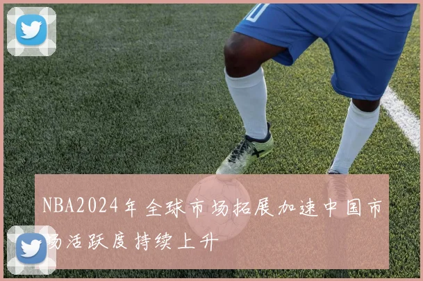NBA2024年全球市场拓展加速中国市场活跃度持续上升