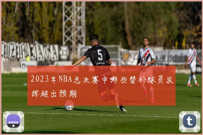 2023年NBA总决赛中哪些替补球员发挥超出预期